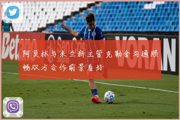 阿莫林与米兰新主管克勒舍沟通顺畅双方合作前景看好