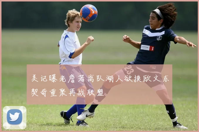 美记曝老詹若离队湖人欲换欧文东契奇重聚再战联盟