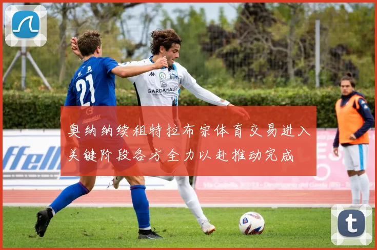 奥纳纳续租特拉布宗体育交易进入关键阶段各方全力以赴推动完成