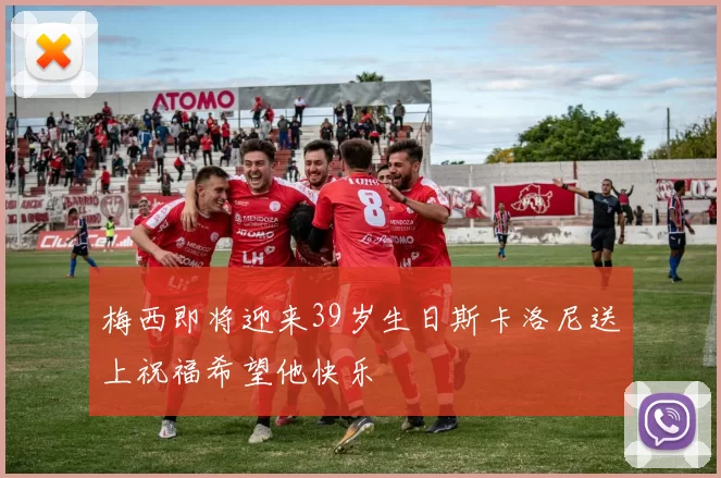 梅西即将迎来39岁生日斯卡洛尼送上祝福希望他快乐
