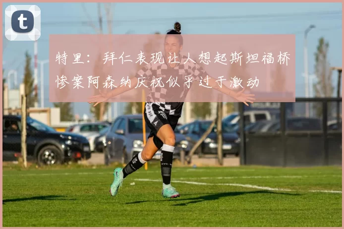 特里：拜仁表现让人想起斯坦福桥惨案阿森纳庆祝似乎过于激动