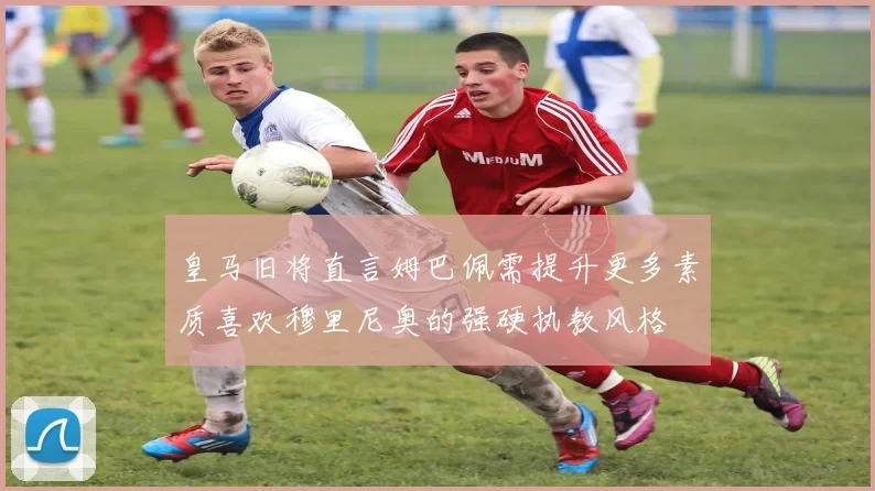 皇马旧将直言姆巴佩需提升更多素质喜欢穆里尼奥的强硬执教风格