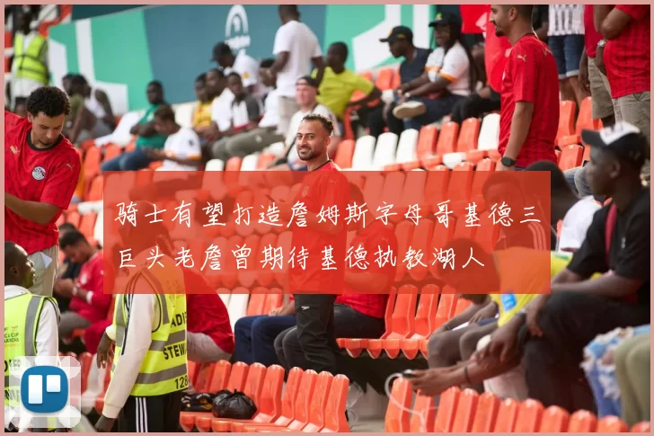 骑士有望打造詹姆斯字母哥基德三巨头老詹曾期待基德执教湖人