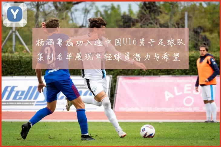 杨涵粤成功入选中国U16男子足球队集训名单展现年轻球员潜力与希望