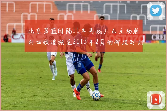 北京男篮时隔11年再战广东主场胜利回顾追溯至2015年2月的辉煌时刻