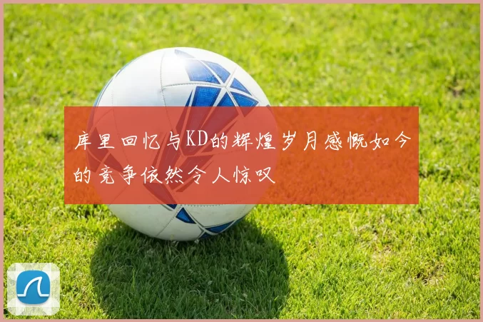 库里回忆与KD的辉煌岁月感慨如今的竞争依然令人惊叹