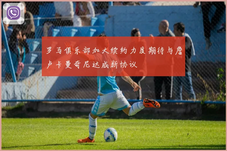 罗马俱乐部加大续约力度期待与詹卢卡曼奇尼达成新协议