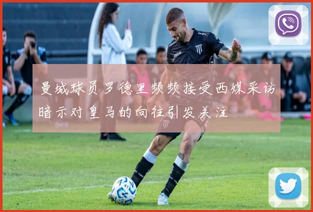 曼城球员罗德里频频接受西媒采访暗示对皇马的向往引发关注