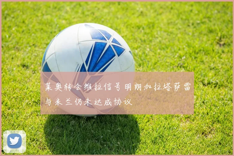 莱奥转会维拉信号明朗加拉塔萨雷与米兰仍未达成协议